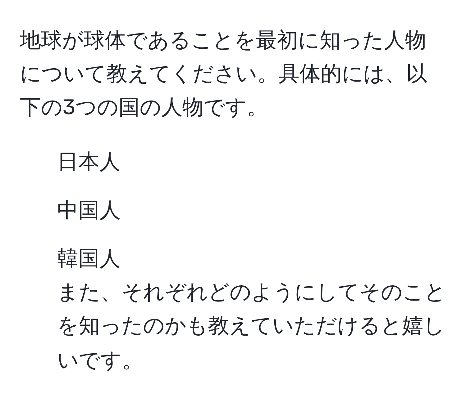 地球が球体であることを最初に知った人物について教えてください。具体的には、以下の3つの国の人物です。  
1. 日本人  
2. 中国人  
3. 韓国人  
また、それぞれどのようにしてそのことを知ったのかも教えていただけると嬉しいです。