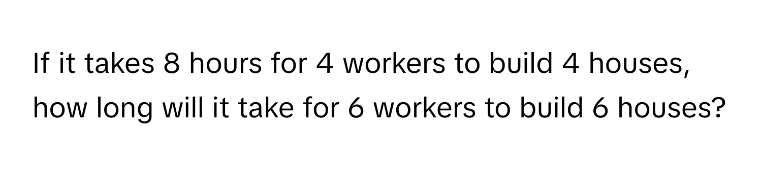 If it takes 8 hours for 4 workers to build 4 houses, how long will it take for 6 workers to build 6 houses?