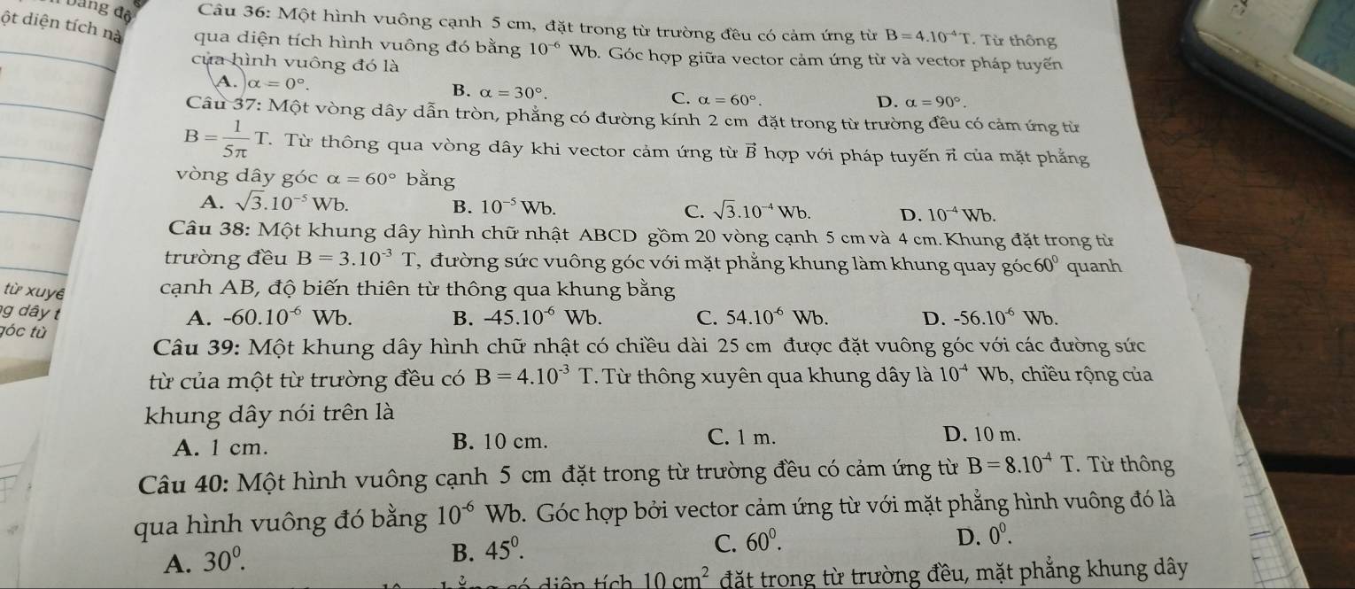 Dang độ  Câu 36: Một hình vuông cạnh 5 cm, đặt trong từ trường đều có cảm ứng từ B=4.10^(-4)T. Từ thông
_ột diện tíc qua diện tích hình vuông đó bằng 10^(-6) Wb. Góc hợp giữa vector cảm ứng từ và vector pháp tuyến
của hình vuông đó là
A. alpha =0°.
B. alpha =30°.
C. alpha =60°. D. alpha =90°.
Câu 37: Một vòng dây dẫn tròn, phẳng có đường kính 2 cm đặt trong từ trường đều có cảm ứng từ
B= 1/5π  T T. Từ thông qua vòng dây khi vector cảm ứng từ vector B hợp với pháp tuyến πỉ của mặt phẳng
vòng dây góc alpha =60° bằng
A. sqrt(3).10^(-5)Wb. B. 10^(-5)Wb. C. sqrt(3).10^(-4)Wb. D. 10^(-4)Wb.
Câu 38: Một khung dây hình chữ nhật ABCD gồm 20 vòng cạnh 5 cm và 4 cm. Khung đặt trong từ
trường đều B=3.10^(-3)T , đường sức vuông góc với mặt phẳng khung làm khung quay góc 60° quanh
cạnh AB, độ biến thiên từ thông qua khung bằng
từ xuyê -60.10^(-6)Wb.
g  d â y t
B. -45.10^(-6)Wb. C. 54.10^(-6)
A. Wb. D. -56.10^(-6)Wb.
tóc tù
Câu 39: Một khung dây hình chữ nhật có chiều dài 25 cm được đặt vuông góc với các đường sức
từ của một từ trường đều có B=4.10^(-3)T. Từ thông xuyên qua khung dây là 10^(-4)Wb , chiều rộng của
khung dây nói trên là
A. 1 cm. B. 10 cm. C. 1 m. D. 10 m.
Câu 40: Một hình vuông cạnh 5 cm đặt trong từ trường đều có cảm ứng từ B=8.10^(-4)T. Từ thông
qua hình vuông đó bằng 10^(-6) Wb. Góc hợp bởi vector cảm ứng từ với mặt phẳng hình vuông đó là
C. 60^0. D. 0^0.
A. 30^0.
B. 45°.
diên tích 10cm^2 đặt trong từ trường đều, mặt phẳng khung dây