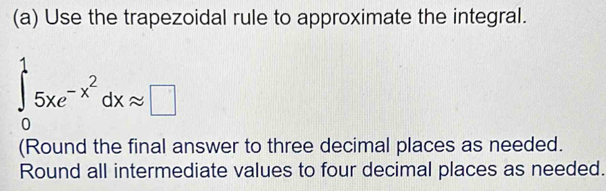 Use the trapezoidal rule to approximate the integral.
∈tlimits _0^(15xe^-x^2)dxapprox □
(Round the final answer to three decimal places as needed. 
Round all intermediate values to four decimal places as needed.