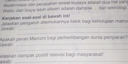 Modernisasi dan perubahan sosial budaya adalah dua hal yang 
Waktu dan biaya lebih efisien adalah dampak ... dari teknologi. 
Kerjakan soal-soal di bawah ini! 
_ 
Jelaskan pengaruh ditemukannya listrik bagi kehidupan manus 
_ 
Jawab: 
_ 
Apakah peran Marconi bagi perkembangan dunia penyiaran? 
_ 
Jawab: 
elaskan dampak positif televisi bagi masyarakat! 
awab:_