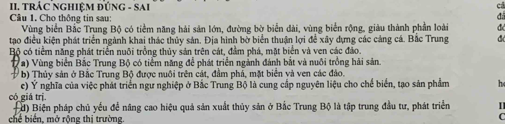 TRÁC NGHIỆM ĐÚNG - SAI câ 
Câu 1. Cho thông tin sau: 
đã 
Vùng biển Bắc Trung Bộ có tiềm năng hải sản lớn, đường bờ biển dài, vùng biển rộng, giàu thành phần loài đá 
tạo điều kiện phát triển ngành khai thác thủy sản. Địa hình bờ biển thuận lợi đề xây dựng các cảng cá. Bắc Trung đá 
Bộ có tiềm năng phát triển nuôi trồng thủy sản trên cát, đầm phá, mặt biển và ven các đảo. 
( a) Vùng biển Bắc Trung Bộ có tiểm năng để phát triển ngành đánh bắt và nuôi trồng hải sản. 
b) Thủy sản ở Bắc Trung Bộ được nuôi trên cát, đầm phá, mặt biển và ven các đảo. 
c) Ý nghĩa của việc phát triển ngư nghiệp ở Bắc Trung Bộ là cung cấp nguyên liệu cho chế biến, tạo sản phẩm h 
có giá trị. 
#d) Biện pháp chủ yếu để nâng cao hiệu quả sản xuất thủy sản ở Bắc Trung Bộ là tập trung đầu tư, phát triển I 
chế biến, mở rộng thị trường. 
C