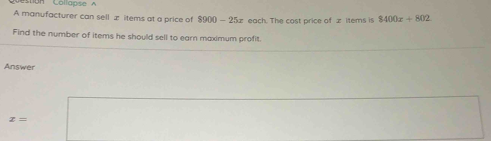 estion CollapseA 
A manufacturer can sell x items at a price of $900-25x each. The cost price of x items is $400x+802. 
Find the number of items he should sell to earn maximum profit. 
Answer
x=