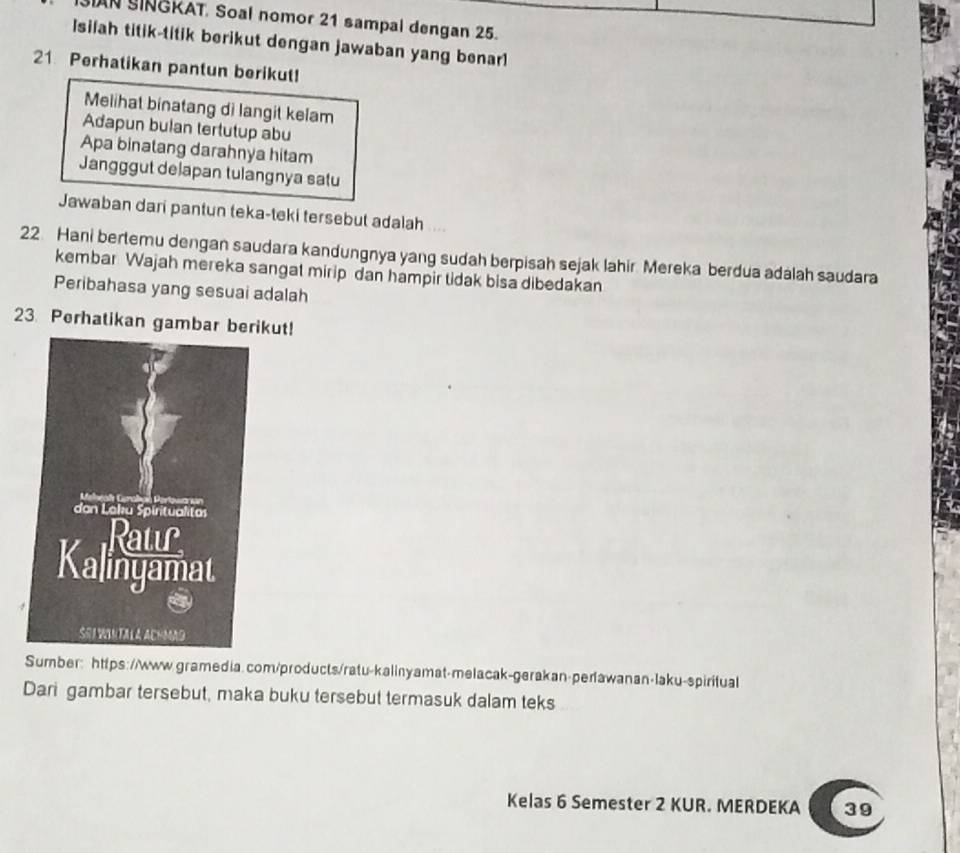 AN SINGKAT. Soal nomor 21 sampal dengan 25. 
Isilah titik-titik berikut dengan jawaban yang benar1 
21 Perhatikan pantun berikut! 
Melihat binatang di langit kelam 
Adapun bulan tertutup abu 
Apa binatang darahnya hitam 
Jangggut delapan tulangnya satu 
Jawaban dari pantun teka-teki tersebut adalah
22 Hani bertemu dengan saudara kandungnya yang sudah berpisah sejak lahir. Mereka berdua adálah saudara 
kembar Wajah mereka sangat mirip dan hampir tidak bisa dibedakan 
Peribahasa yang sesuai adalah 
23. Perhatikan gambar berikut! 
Sumber: https://www.gramedia. com/products/ratu-kalinyamat-melacak-gerakan-perlawanan-laku-spiritual 
Dari gambar tersebut, maka buku tersebut termasuk dalam teks 
Kelas 6 Semester 2 KUR. MERDEKA 39