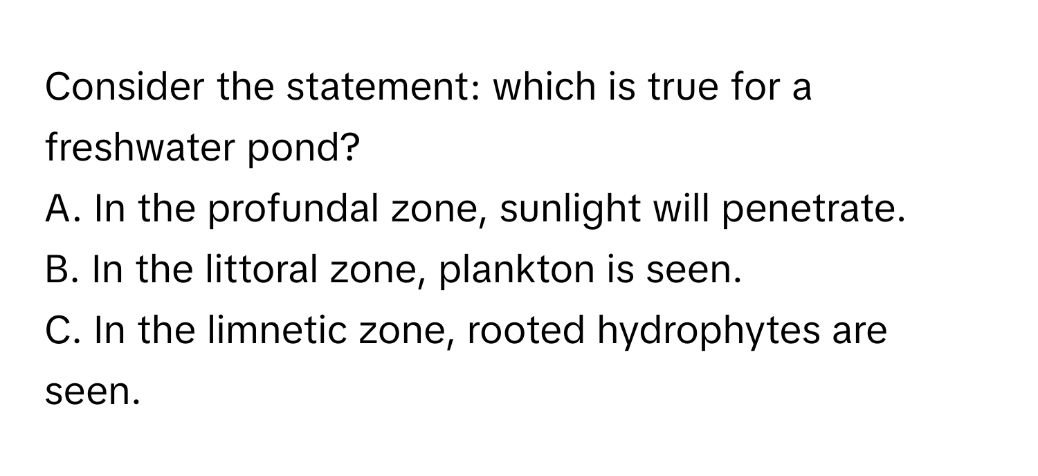 Consider the statement: which is true for a freshwater pond?

A. In the profundal zone, sunlight will penetrate. 
B. In the littoral zone, plankton is seen. 
C. In the limnetic zone, rooted hydrophytes are seen.