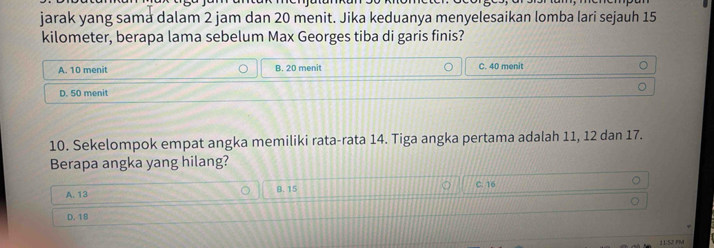 jarak yang sama dalam 2 jam dan 20 menit. Jika keduanya menyelesaikan lomba lari sejauh 15
kilometer, berapa lama sebelum Max Georges tiba di garis finis?
A. 10 menit B. 20 menit C. 40 menit
D. 50 menit
10. Sekelompok empat angka memiliki rata-rata 14. Tiga angka pertama adalah 11, 12 dan 17.
Berapa angka yang hilang?
A. 13 B. 15 C. 16
D. 18
11:52 PM