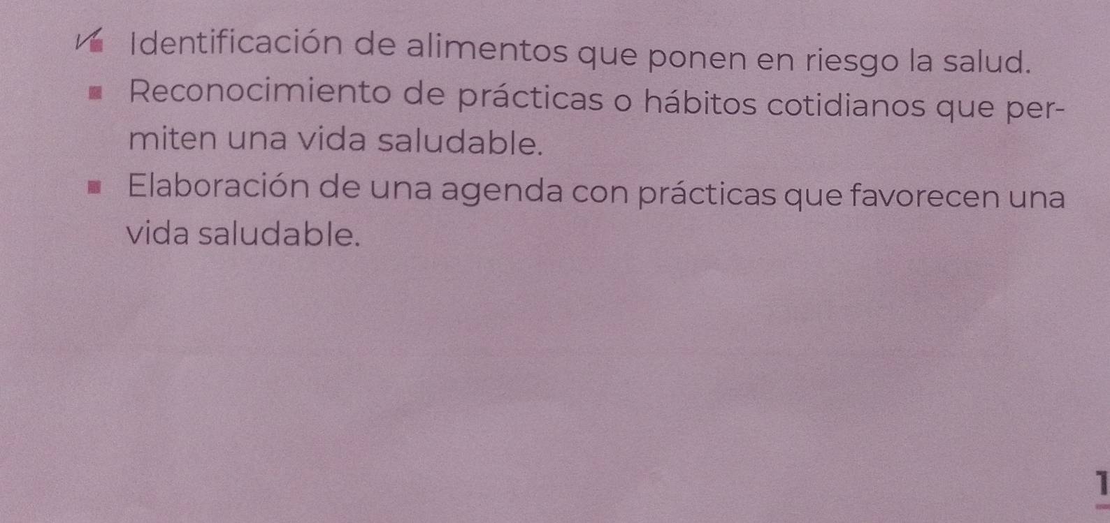 Identificación de alimentos que ponen en riesgo la salud. 
Reconocimiento de prácticas o hábitos cotidianos que per- 
miten una vida saludable. 
Elaboración de una agenda con prácticas que favorecen una 
vida saludable. 
1