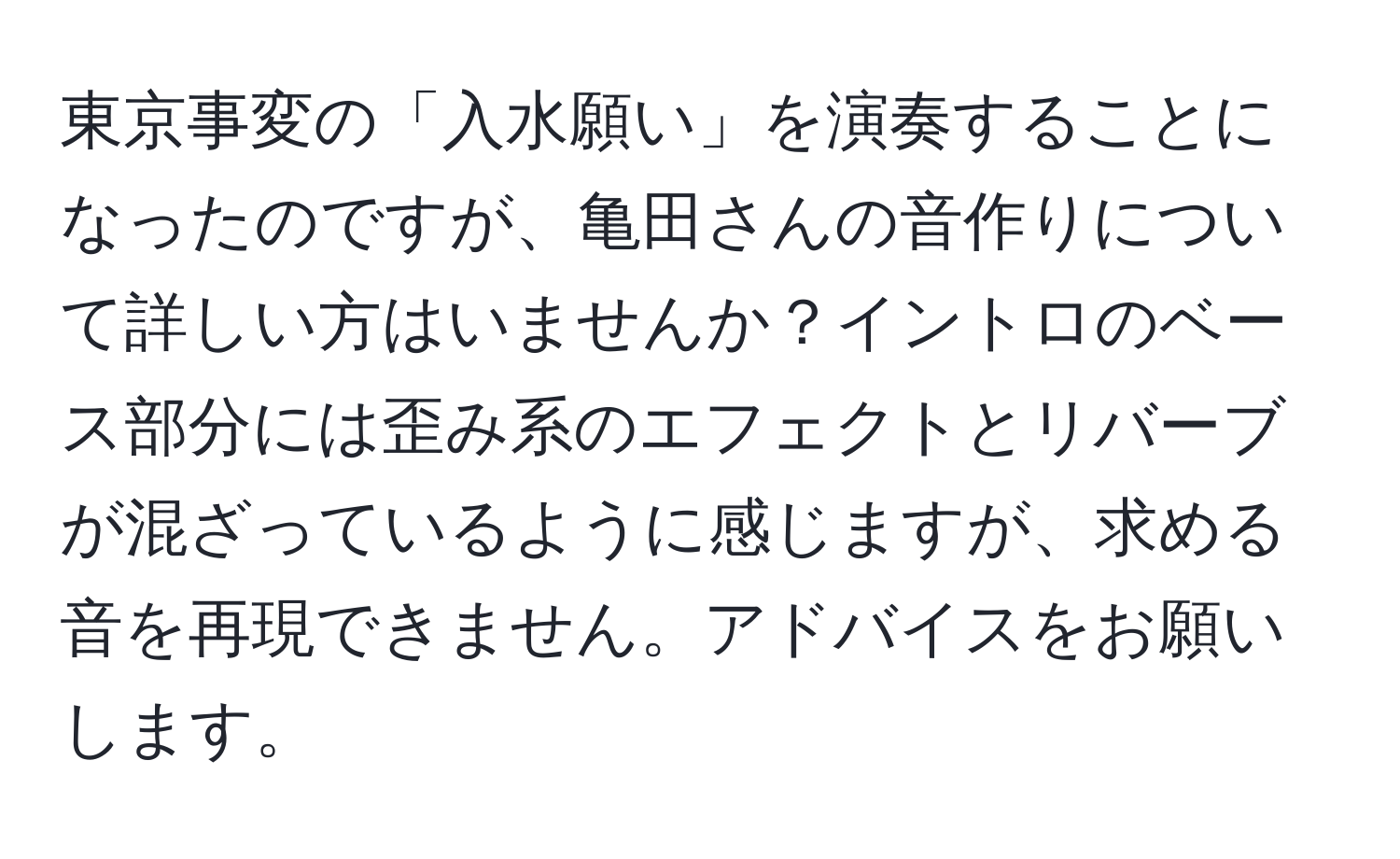 東京事変の「入水願い」を演奏することになったのですが、亀田さんの音作りについて詳しい方はいませんか？イントロのベース部分には歪み系のエフェクトとリバーブが混ざっているように感じますが、求める音を再現できません。アドバイスをお願いします。