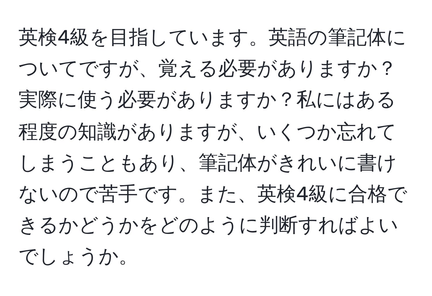 英検4級を目指しています。英語の筆記体についてですが、覚える必要がありますか？実際に使う必要がありますか？私にはある程度の知識がありますが、いくつか忘れてしまうこともあり、筆記体がきれいに書けないので苦手です。また、英検4級に合格できるかどうかをどのように判断すればよいでしょうか。