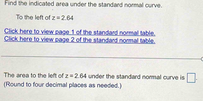 Find the indicated area under the standard normal curve. 
To the left of z=2.64
Click here to view page 1 of the standard normal table. 
Click here to view page 2 of the standard normal table. 
The area to the left of z=2.64 under the standard normal curve is □. 
(Round to four decimal places as needed.)