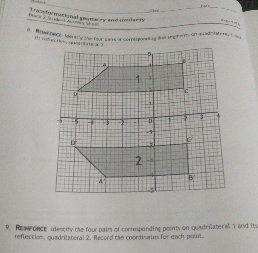 Student
_
Class:_ Date_
Transformational geometry and similarity
Block 2 Student Activity Sheet
Pags 4 of s
B. REWPORCE identify the four pairs of corresponding line segments on quadrilateral 1 and
its reflection, quadrilateral 2.
9. REINFORCE Identify the four pairs of corresponding points on quadrilateral 1 and its
reflection, quadrilateral 2. Record the coordinates for each point.