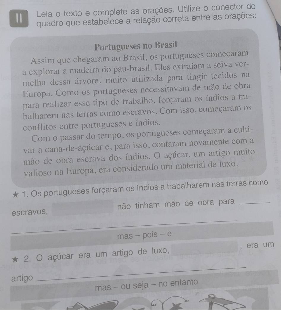 Leia o texto e complete as orações. Utilize o conector do 
quadro que estabelece a relação correta entre as orações: 
Portugueses no Brasil 
Assim que chegaram ao Brasil, os portugueses começaram 
a explorar a madeira do pau-brasil. Eles extraíam a seiva ver- 
melha dessa árvore, muito utilizada para tingir tecidos na 
Europa. Como os portugueses necessitavam de mão de obra 
para realizar esse tipo de trabalho, forçaram os índios a tra- 
balharem nas terras como escravos. Com isso, começaram os 
conflitos entre portugueses e índios. 
Com o passar do tempo, os portugueses começaram a culti- 
var a cana-de-açúcar e, para isso, contaram novamente com a 
mão de obra escrava dos índios. O açúcar, um artigo muito 
valioso na Europa, era considerado um material de luxo. 
★ 1. Os portugueses forçaram os índios a trabalharem nas terras como 
escravos, não tinham mão de obra para_ 
_ 
_ 
_ 
mas - pois - e 
2. O açúcar era um artigo de luxo, ，era um 
artigo 
_ 
mas - ou seja - no entanto