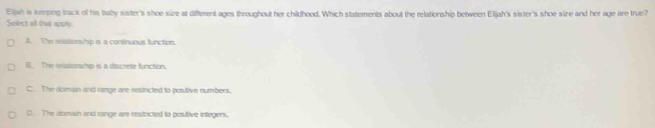 Eljah is keeping track of his baby sister's shoe size at different ages throughout her childhood. Which statements about the relationship between Eljah's sister's shoe size and her age are true?
Select all dut appy.
A. The relationship is a continuous function.
B. The relstorship is a discrete function.
C. The domain and range are resincted to positive numbers.
D. The domain and range are restricted to positive integers,