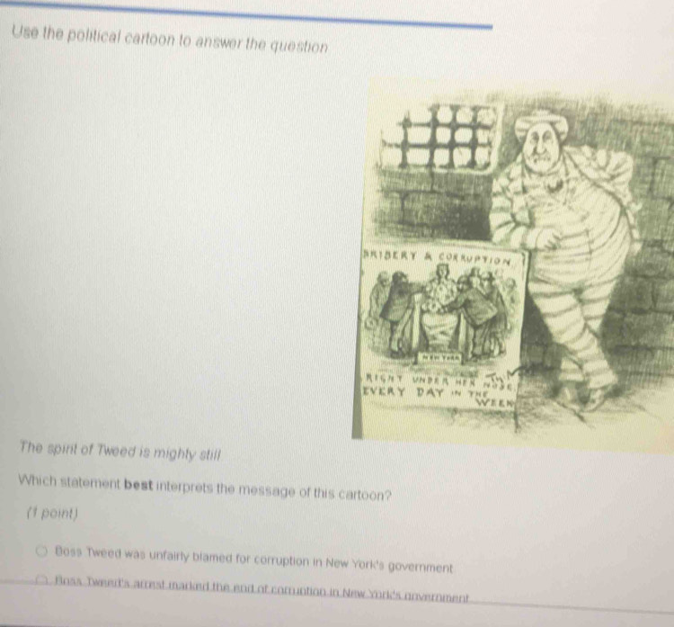 Use the political cartoon to answer the question
BRIBERY & CORRUPtION
Right under hen nà3c
EV E RY D AY · TH e 
The spirt of Tweed is mighty still
Which statement best interprets the message of this cartoon?
(1 point)
Boss Tweed was unfairly blamed for corruption in New York's government
Boss Tweer's arrest marked the end of corruntion in New York's unvernment