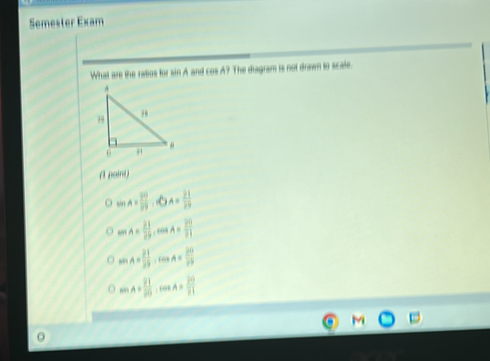 Semester Exam
What are the ratios for sin A and cos A? The diagram is not drawn to scale.
(1 paint)
sin A= 20/59 .40 A= 81/39 
sin A= 21/20  60° A= 20/21 
sin A= 21/29 , cos A= 90/20 
sin A= 21/20 , cos A= 20/21 
M