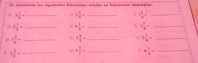 Convierte las siguientes fracciones mixtas en fracciones impropias. 
b) 
c) 
a) 2 1/3 = _ 3 4/5 = _ 1 3/4 = _ 
d) 5 1/3 - _ 4 1/5 = _f) 2 7/8 = _ 
e) 
g) 1 5/6 = _ 3 4/7 = _i) 5 1/6 = _ 
h) 
D 2 2/5 = _ 
1) 
k) 4 3/7 = _ 6 1/4 = _