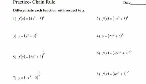 Practice- Chain Rule Date 
_ 
Differentiate each function with respect to x. 
1) f(x)=(4x^3-5)^4 2) f(x)=(-x^5/ 5)^4
3) y=(x^4+3)^2 4) y=(2x^2+5)^4
5) f(x)=(2x^4+3)^ 1/2 
6) f(x)=(-5x^3+2)^-5
7) y=(-x^3-2)^ 1/2 
8) f(x)=(4x^4+3)^-5