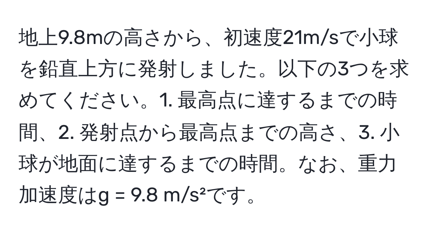 地上9.8mの高さから、初速度21m/sで小球を鉛直上方に発射しました。以下の3つを求めてください。1. 最高点に達するまでの時間、2. 発射点から最高点までの高さ、3. 小球が地面に達するまでの時間。なお、重力加速度はg = 9.8 m/s²です。