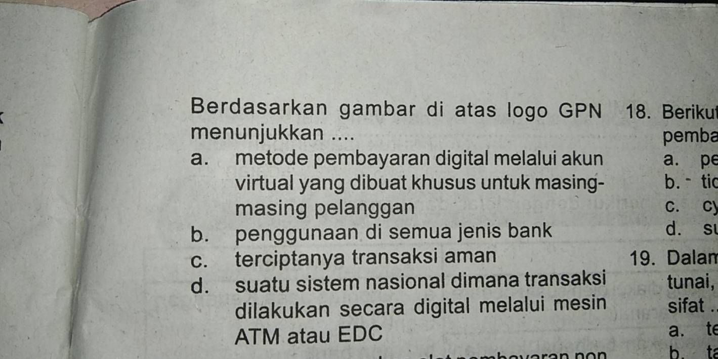 Berdasarkan gambar di atas logo GPN 18. Beriku
menunjukkan .... pemba
a. metode pembayaran digital melalui akun a. pe
virtual yang dibuat khusus untuk masing- b.tic
masing pelanggan c. cy
b. penggunaan di semua jenis bank
d. su
c. terciptanya transaksi aman 19. Dalam
d. suatu sistem nasional dimana transaksi tunai,
dilakukan secara digital melalui mesin sifat .
ATM atau EDC a. te
b. ta