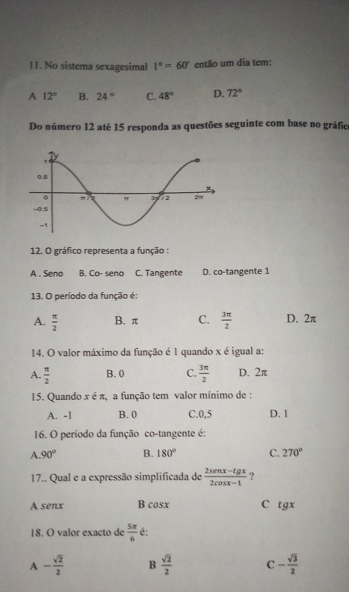 No sistema sexagesimal 1°=60° então um dia tem:
A 12° B. 24° C. 48° D. 72°
Do número 12 até 15 responda as questões seguinte com base no gráfico
12. O gráfico representa a função :
A . Seno B. Co- seno C. Tangente D. co-tangente 1
13. O período da função é:
A.  π /2  B. π C.  3π /2  D. 2π
14. O valor máximo da função é 1 quando x é igual a:
A.  π /2  B. 0 C.  3π /2  D. 2π
15. Quando x é π, a função tem valor mínimo de :
A. -1 B. 0 C. 0,5 D. 1
16. O período da função co-tangente é:
A. 90° B. 180° C. 270°
17.. Qual e a expressão simplificada de  (2sen x-tg x)/2cos x-1  ?
A senx B cosx C tgx
18. O valor exacto de  5π /6  é:
A - sqrt(2)/2 
B  sqrt(2)/2 
C - sqrt(3)/2 