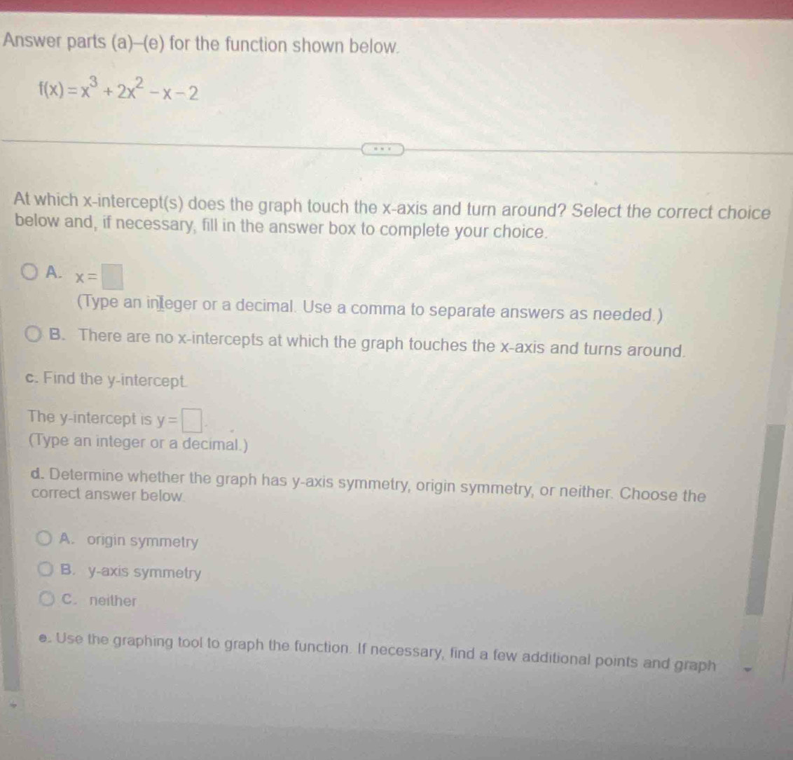 Answer parts (a)-(e) for the function shown below.
f(x)=x^3+2x^2-x-2
At which x-intercept(s) does the graph touch the x-axis and turn around? Select the correct choice
below and, if necessary, fill in the answer box to complete your choice.
A. x=□
(Type an in eger or a decimal. Use a comma to separate answers as needed.)
B. There are no x-intercepts at which the graph touches the x-axis and turns around.
c. Find the y-intercept.
The y-intercept is y=□
(Type an integer or a decimal.)
d. Determine whether the graph has y-axis symmetry, origin symmetry, or neither. Choose the
correct answer below.
A. origin symmetry
B. y-axis symmetry
C. neither
e. Use the graphing tool to graph the function. If necessary, find a few additional points and graph