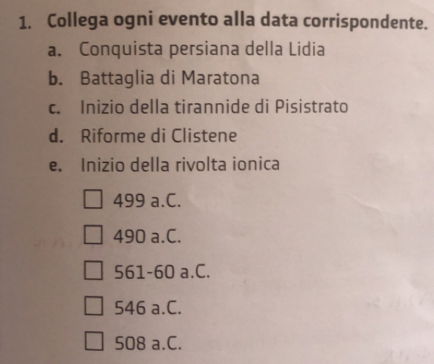 Collega ogni evento alla data corrispondente.
a. Conquista persiana della Lidia
b. Battaglia di Maratona
c. Inizio della tirannide di Pisistrato
d. Riforme di Clistene
e. Inizio della rivolta ionica
499 a.C.
490 a.C.
561-60 a.C.
546 a.C.
508 a.C.