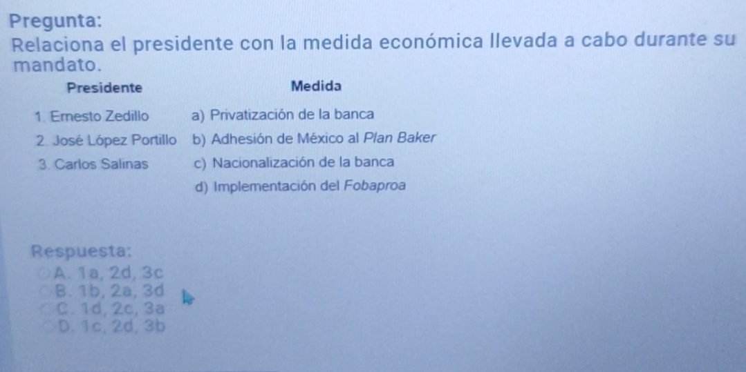 Pregunta:
Relaciona el presidente con la medida económica llevada a cabo durante su
mandato.
Presidente Medida
1. Ernesto Zedillo a) Privatización de la banca
2. José López Portillo b) Adhesión de México al Plan Baker
3. Carlos Salinas c) Nacionalización de la banca
d) Implementación del Fobaproa
Respuesta:
A. 1a, 2d, 3c
B. 1b, 2a, 3d
C. 1d, 2c, 3a
D. 1c, 2d, 3b