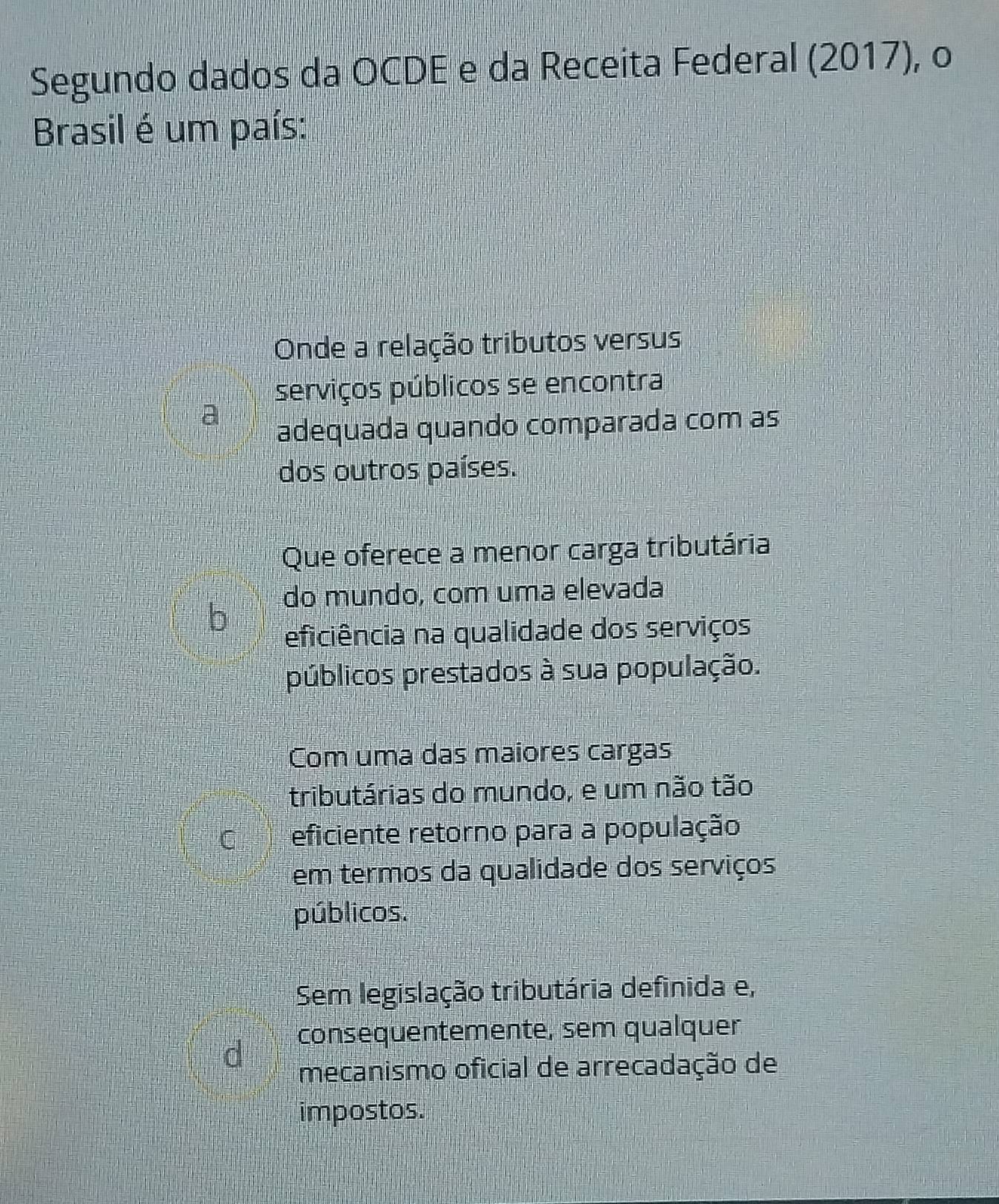 Segundo dados da OCDE e da Receita Federal (2017), o
Brasil é um país:
Onde a relação tributos versus
serviços públicos se encontra
adequada quando comparada com as
dos outros países.
Que oferece a menor carga tributária
do mundo, com uma elevada
b
eficiência na qualidade dos serviços
públicos prestados à sua população.
Com uma das maiores cargas
tributárias do mundo, e um não tão
eficiente retorno para a população
em termos da qualidade dos serviços
públicos.
Sem legislação tributária definida e,
consequentemente, sem qualquer
mecanismo oficial de arrecadação de
impostos.