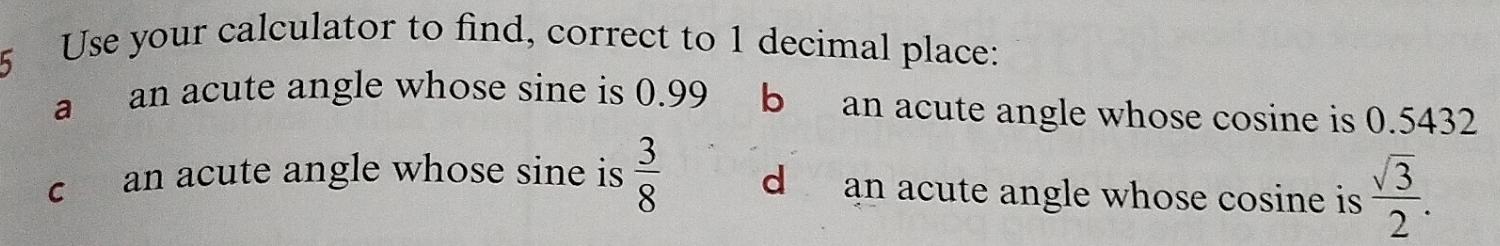 Use your calculator to find, correct to 1 decimal place:
a an acute angle whose sine is 0.99 b an acute angle whose cosine is 0.5432
c an acute angle whose sine is  3/8  d an acute angle whose cosine is  sqrt(3)/2 .