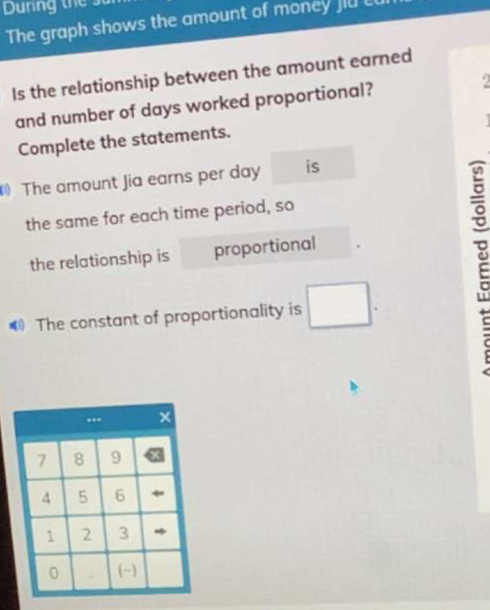 Dunng thể su 
The graph shows the amount of money jiu c 
Is the relationship between the amount earned 
and number of days worked proportional? 2 
Complete the statements. 
The amount Jia earns per day is 
the same for each time period, so 
the relationship is proportional 
The constant of proportionality is □. 
(