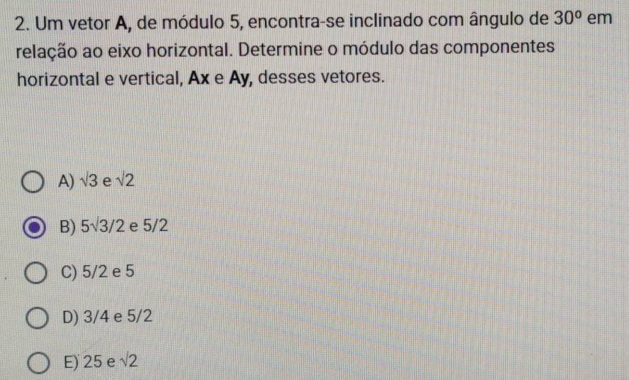 Um vetor A, de módulo 5, encontra-se inclinado com ângulo de 30° em
relação ao eixo horizontal. Determine o módulo das componentes
horizontal e vertical, Ax e Ay, desses vetores.
A) sqrt(3) e sqrt(2)
B) 5sqrt(3)/2 e 5/2
C) 5/2 e 5
D) 3/4 e 5/2
E) 25 e sqrt(2)