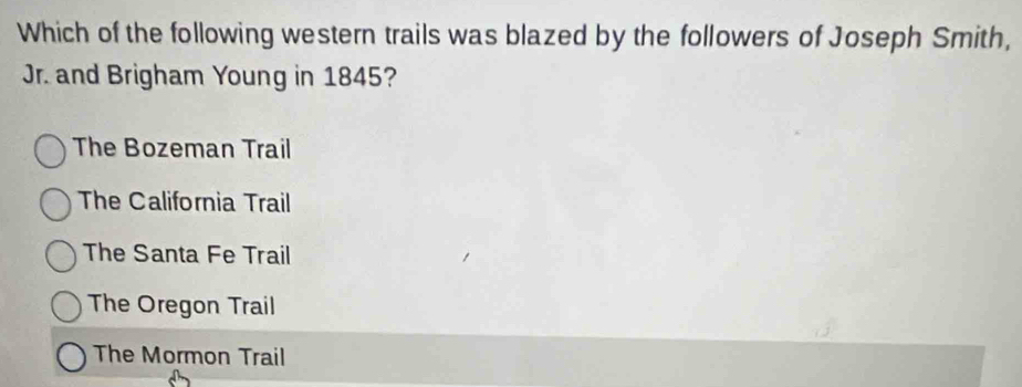 Which of the following western trails was blazed by the followers of Joseph Smith,
Jr. and Brigham Young in 1845?
The Bozeman Trail
The California Trail
The Santa Fe Trail
The Oregon Trail
The Mormon Trail