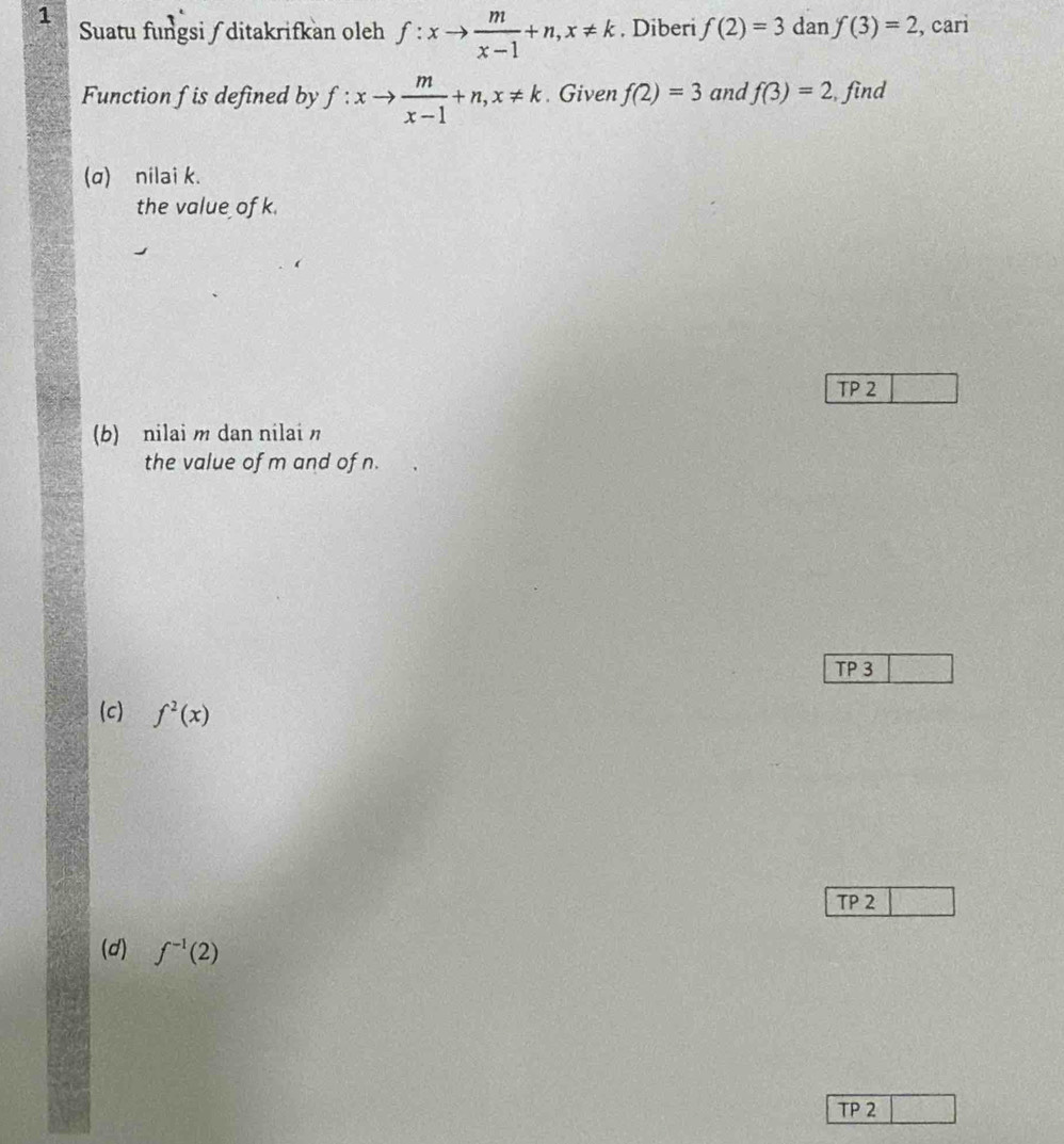 Suatu fungsi / ditakrifkan oleh f:xto  m/x-1 +n, x!= k. Diberi f(2)=3 dan f(3)=2 , cari 
Function fis defined by f:xto  m/x-1 +n, x!= k. Given f(2)=3 and f(3)=2 find 
(q) nilai k. 
the value of k. 
TP 2 
(b) nilai m dan nilai 
the value of m and of n. 
TP 3 
(c) f^2(x)
TP 2 
(d) f^(-1)(2)
TP 2