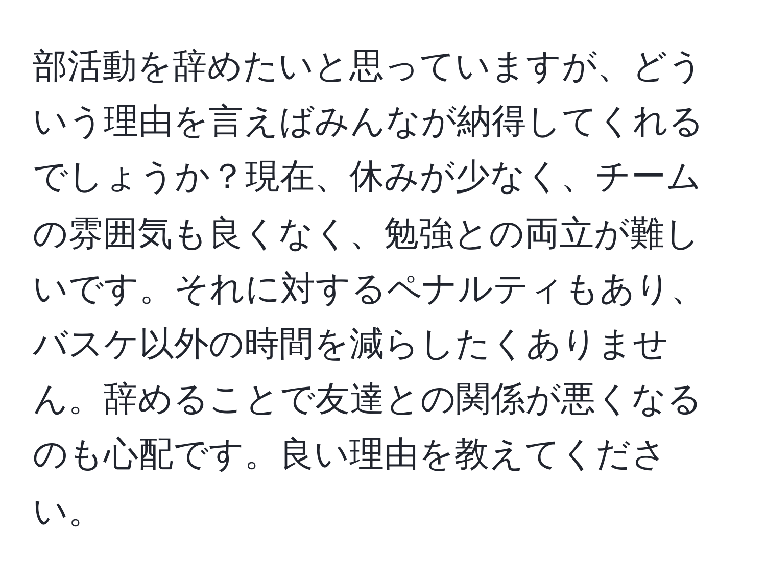 部活動を辞めたいと思っていますが、どういう理由を言えばみんなが納得してくれるでしょうか？現在、休みが少なく、チームの雰囲気も良くなく、勉強との両立が難しいです。それに対するペナルティもあり、バスケ以外の時間を減らしたくありません。辞めることで友達との関係が悪くなるのも心配です。良い理由を教えてください。