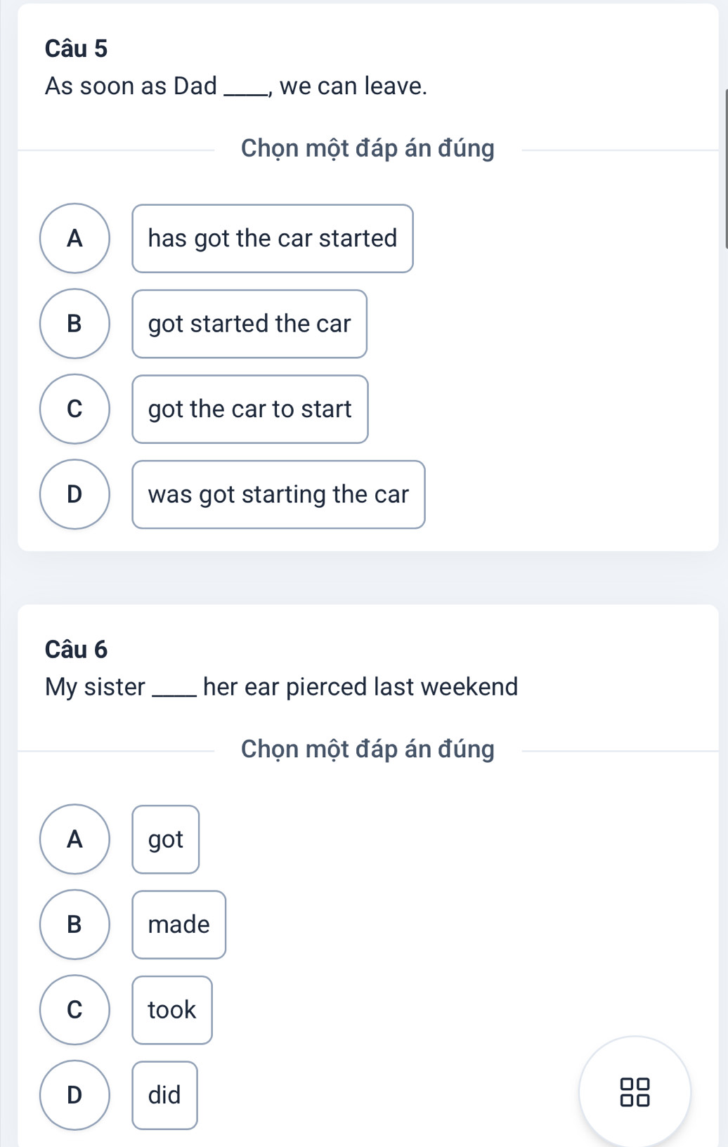 As soon as Dad _, we can leave.
Chọn một đáp án đúng
A has got the car started
B got started the car
C got the car to start
D was got starting the car
Câu 6
My sister _her ear pierced last weekend
Chọn một đáp án đúng
A got
B made
C took
D did
]□