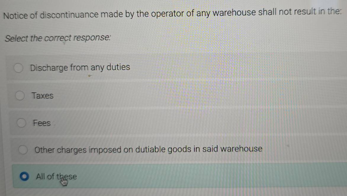 Notice of discontinuance made by the operator of any warehouse shall not result in the:
Select the correct response:
Discharge from any duties
Taxes
Fees
Other charges imposed on dutiable goods in said warehouse
All of these