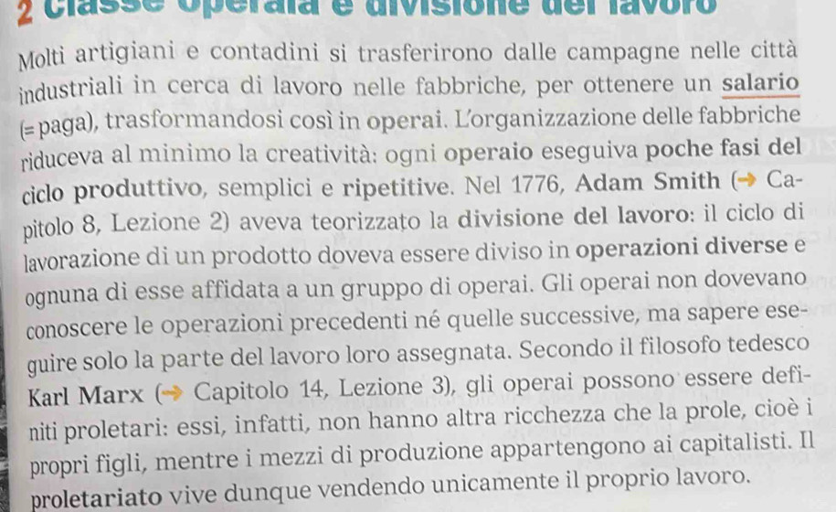 classe operala é divisióne del favoro 
Molti artigiani e contadini si trasferirono dalle campagne nelle città 
industriali in cerca di lavoro nelle fabbriche, per ottenere un salario 
(≥paga), trasformandosi così in operai. Lorganizzazione delle fabbriche 
riduceva al minimo la creatività: ogni operaio eseguiva poche fasi del 
ciclo produttivo, semplici e ripetitive. Nel 1776, Adam Smith (→ Ca- 
pitolo 8, Lezione 2) aveva teorizzato la divisione del lavoro: il ciclo di 
lavorazione di un prodotto doveva essere diviso in operazioni diverse e 
ognuna di esse affidata a un gruppo di operai. Gli operai non dovevano 
conoscere le operazioni precedenti né quelle successive, ma sapere ese- 
guire solo la parte del lavoro loro assegnata. Secondo il filosofo tedesco 
Karl Marx (→ Capitolo 14, Lezione 3), gli operai possono essere defi- 
miti proletari: essi, infatti, non hanno altra ricchezza che la prole, cioè i 
propri figli, mentre i mezzi di produzione appartengono ai capitalisti. Il 
proletariato vive dunque vendendo unicamente il proprio lavoro.