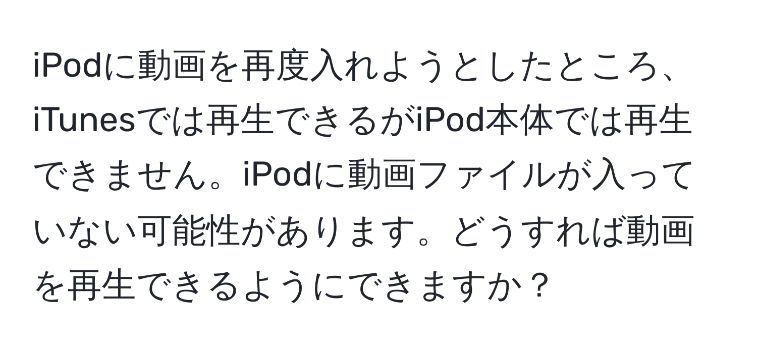 iPodに動画を再度入れようとしたところ、iTunesでは再生できるがiPod本体では再生できません。iPodに動画ファイルが入っていない可能性があります。どうすれば動画を再生できるようにできますか？