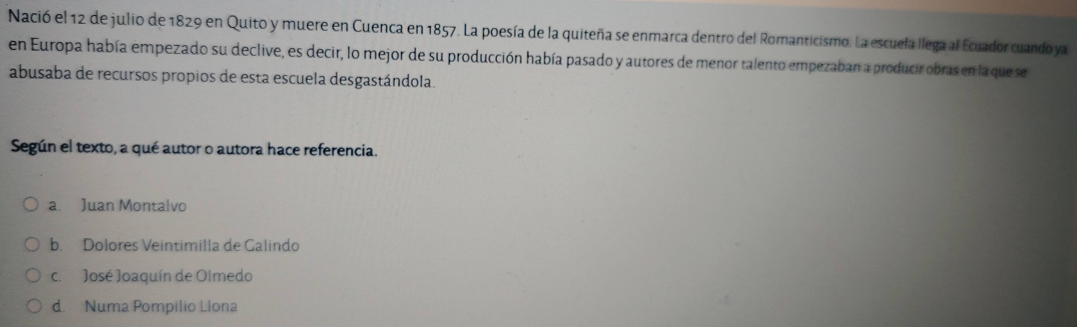 Nació el 12 de julio de 1829 en Quito y muere en Cuenca en 1857. La poesía de la quiteña se enmarca dentro del Romanticismo. La escuela llega al Ecuador cuando ya
en Europa había empezado su declive, es decir, lo mejor de su producción había pasado y autores de menor talento empezaban a producir obras en la que se
abusaba de recursos propios de esta escuela desgastándola.
Según el texto, a qué autor o autora hace referencia.
a. Juan Montalvo
b. Dolores Veintimilla de Galindo
c. José Joaquín de Olmedo
d. Numa Pompilio Llona