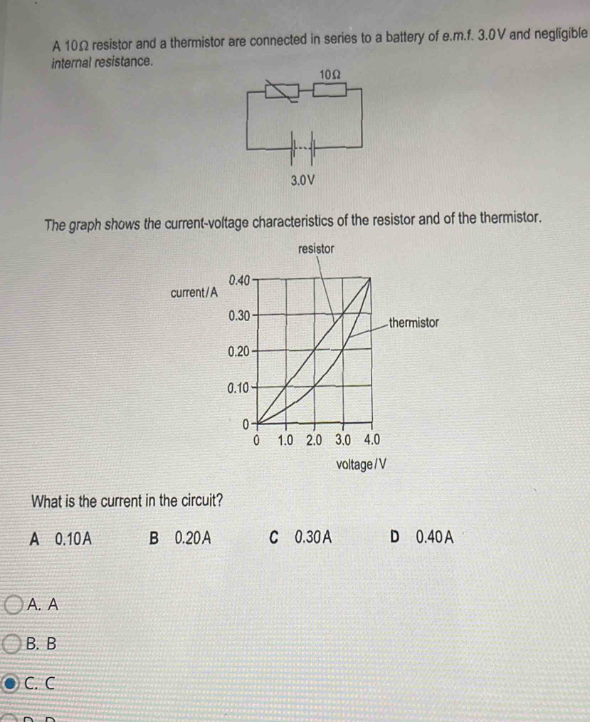 A 10Ω resistor and a thermistor are connected in series to a battery of e.m.f. 3.0V and negligible
internal resistance.
The graph shows the current-voltage characteristics of the resistor and of the thermistor.
What is the current in the circuit?
A 0.10A B 0.20A C 0.30 A D 0.40 A
A. A
B. B
C. C