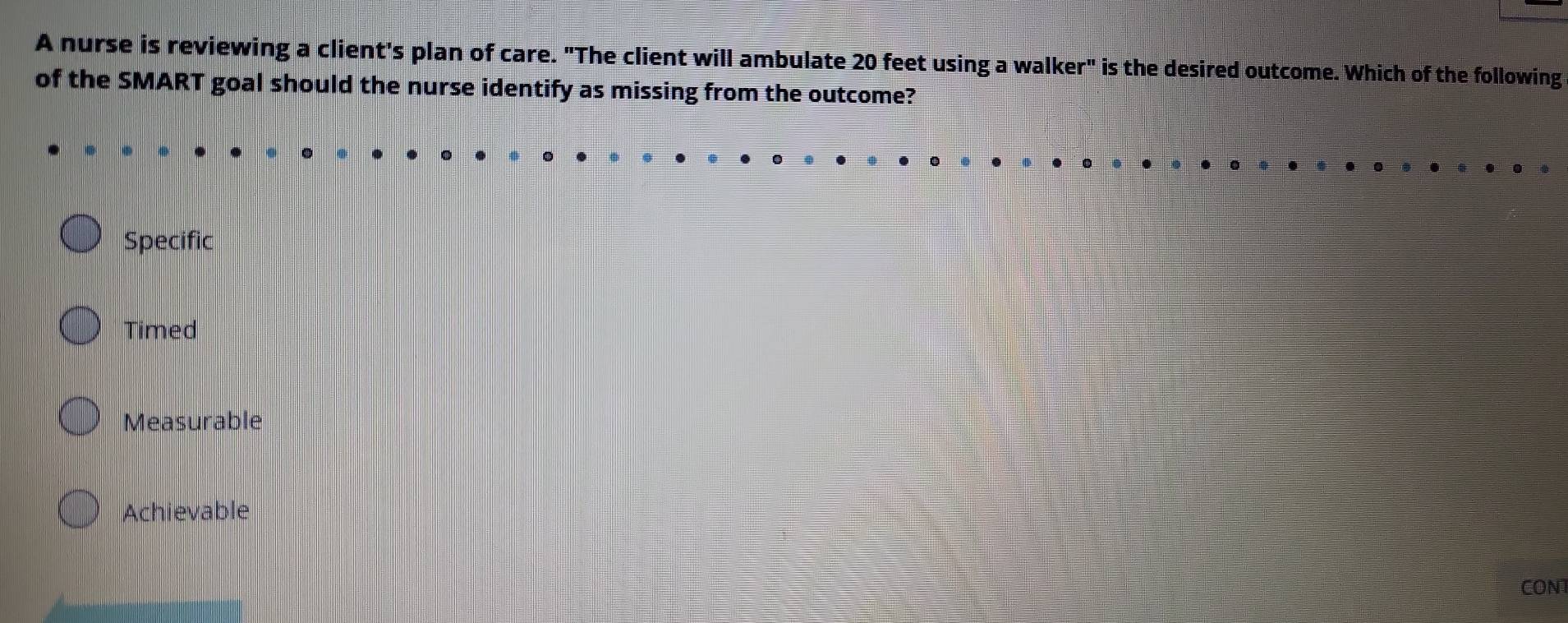 A nurse is reviewing a client's plan of care. "The client will ambulate 20 feet using a walker" is the desired outcome. Which of the following
of the SMART goal should the nurse identify as missing from the outcome?
Specific
Timed
Measurable
Achievable
CONT