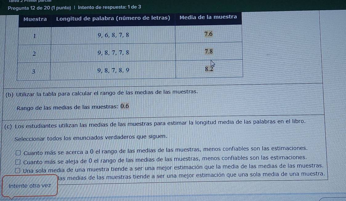 Pregunta 12 de 20 (1 punto) | Intento de respuesta: 1 de 3
(b) Utilizar la tabla para calcular el rango de las medias de las muestras.
Rango de las medias de las muestras: 0.6
(c) Los estudiantes utilizan las medias de las muestras para estimar la longitud media de las palabras en el libro.
Seleccionar todos los enunciados verdaderos que siguen.
Cuanto más se acerca a 0 el rango de las medias de las muestras, menos confiables son las estimaciones.
Cuanto más se aleja de 0 el rango de las medias de las muestras, menos confiables son las estimaciones.
Una sola media de una muestra tiende a ser una mejor estimación que la media de las medias de las muestras.
las medias de las muestras tiende a ser una mejor estimación que una sola media de una muestra.
Intente otra vez