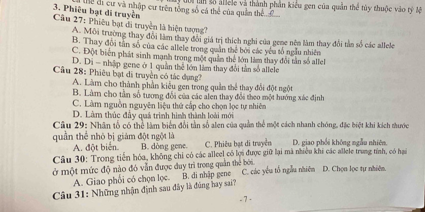 my đôi tần số allele và thành phần kiều gen của quần thể tùy thuộc vào tỷ lệ
Thể di cư và nhập cư trên tổng số cá thể của quần thể..Đ...
3. Phiêu bạt di truyền
Câu 27: Phiêu bạt di truyền là hiện tượng?
A. Môi trường thay đổi làm thay đổi giá trị thích nghi của gene nên làm thay đổi tần số các allele
B. Thay đổi tần số của các allele trong quân thê bởi các yếu tố ngẫu nhiên
C. Đột biển phát sinh mạnh trong một quần thể lớn làm thay đổi tần số allel
D. Di - nhập gene ở 1 quần thể lớn làm thay đổi tần số allele
Câu 28: Phiêu bạt di truyền có tác dụng?
A. Làm cho thành phần kiểu gen trong quần thể thay đổi đột ngột
B. Làm cho tần số tương đối của các alen thay đổi theo một hướng xác định
C. Làm nguồn nguyên liệu thứ cấp cho chọn lọc tự nhiên
D. Làm thúc đầy quá trình hình thành loài mới
Câu 29: Nhân tố có thể làm biến đổi tần số alen của quần thể một cách nhanh chóng, đặc biệt khi kích thước
quần thể nhỏ bị giảm đột ngột là
A. đột biến. B. dòng gene. C. Phiêu bạt di truyền D. giao phối không ngẫu nhiên.
Câu 30: Trong tiến hóa, không chỉ có các alleel có lợi được giữ lại mà nhiều khi các allele trung tính, có hại
ở một mức độ nào đó vẫn được duy trì trong quần thể bởi. C. các yếu tố ngẫu nhiên D. Chọn lọc tự nhiên.
A. Giao phối có chọn lọc. B. di nhập gene
Câu 31: Những nhận định sau đây là đúng hay sai?
- 7 -