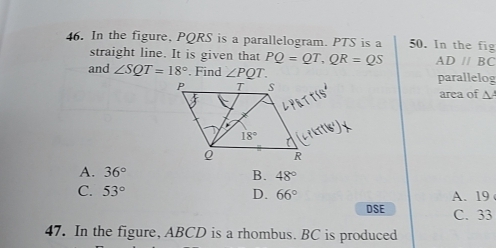 In the figure, PQRS is a parallelogram. PTS is a 50. In the fig
straight line. It is given that PQ=QT,QR=QS AD//BC
and ∠ SQT=18°. Find ∠ PQT. parallelog
area of A
A. 36° B. 48°
C. 53° D. 66° A. 19
DSE C. 33
47. In the figure, ABCD is a rhombus. BC is produced