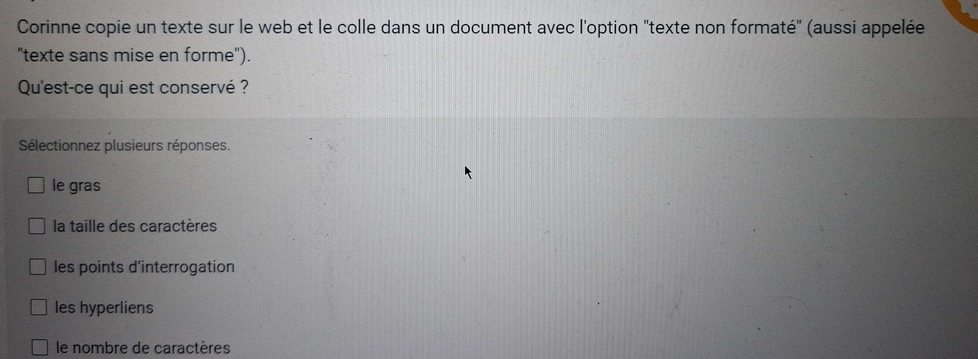 Corinne copie un texte sur le web et le colle dans un document avec l'option "texte non formaté" (aussi appelée
"texte sans mise en forme").
Qu'est-ce qui est conservé ?
Sélectionnez plusieurs réponses.
le gras
la taille des caractères
les points d'interrogation
les hyperliens
le nombre de caractères