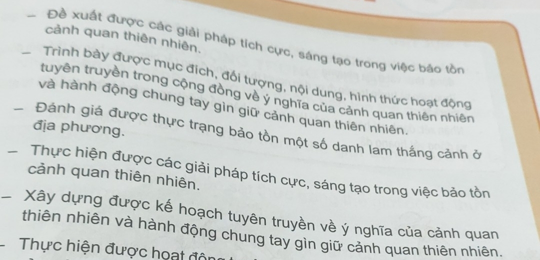 cảnh quan thiên nhiên. 
Đề xuất được các giải pháp tích cực, sáng tạo trong việc báo tồn 
* Trình bày được mục đích, đối tượng, nội dung, hình thức hoạt động 
tuyên truyền trong cộng đồng về ý nghĩa của cảnh quan thiên nhiên 
và hành động chung tay gìn giữ cảnh quan thiên nhiên 
địa phương. 
- Đánh giá được thực trạng bảo tồn một số danh lam thắng cảnh ở 
* Thực hiện được các giải pháp tích cực, sáng tạo trong việc bảo tồn cảnh quan thiên nhiên. 
* Xây dựng được kế hoạch tuyên truyền về ý nghĩa của cảnh quan 
thiên nhiên và hành động chung tay gìn giữ cảnh quan thiên nhiên. 
Thực hiện được hoạt độn