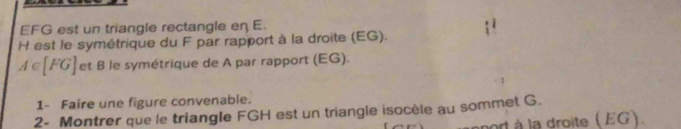 EFG est un triangle rectangle en E. 
H est le symétrique du F par rapport à la droite (EG).
A∈ [FG] et B le symétrique de A par rapport (EG). 
1- Faire une figure convenable. 
2- Montrer que le triangle FGH est un triangle isocèle au sommet G. 
port à la droite ( EG).