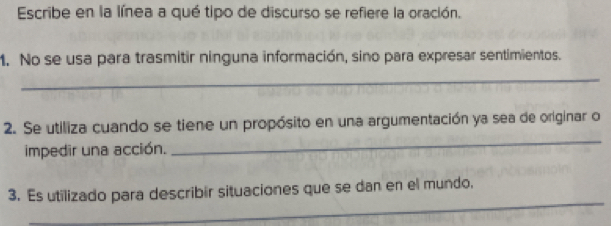 Escribe en la línea a qué tipo de discurso se refiere la oración. 
1. No se usa para trasmitir ninguna información, sino para expresar sentimientos. 
_ 
2. Se utiliza cuando se tiene un propósito en una argumentación ya sea de originar o 
impedir una acción. 
_ 
_ 
3. Es utilizado para describir situaciones que se dan en el mundo,