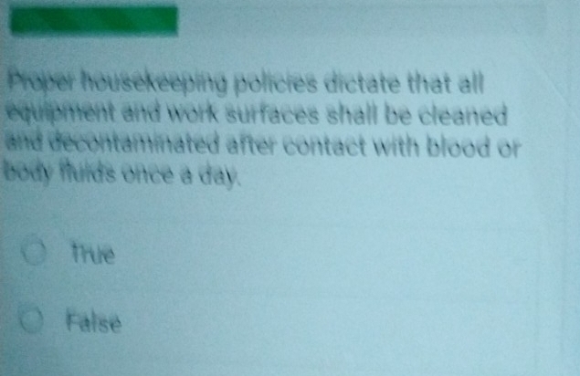 Proper housekeeping policies dictate that all
equipment and work surfaces shall be cleaned .
and decontaminated after contact with blood or
body flulds once a day.
True
False