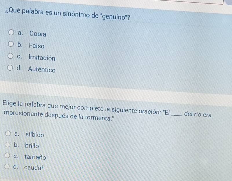 ¿Qué palabra es un sinónimo de 'genuino"?
a. Copia
b. Falso
c. Imitación
d. Auténtico
Elige la palabra que mejor complete la siguiente oración: "El _del río era
impresionante después de la tormenta."
a. silbido
b. brillo
c. tamaño
d. caudal